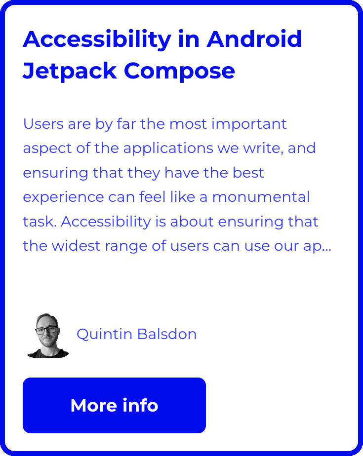 Accessibility in Android Jetpack Compose. Users are by far the most important aspect of the applications we write, and ensuring that they have the best experience can feel like a monumental task. Accessibility is about ensuring that the widest range of users can use our apps effectively. It has been proven that by doing accessibility correctly, we can create higher quality, easier to maintain applications. In this course, you will be introduced to the different aspects of Android accessibility and how to implement solutions in Jetpack compose. You will journey through the guiding principles of accessibility, using accepted standards and guidelines, without having to rely on feelings or personal opinions. More Info